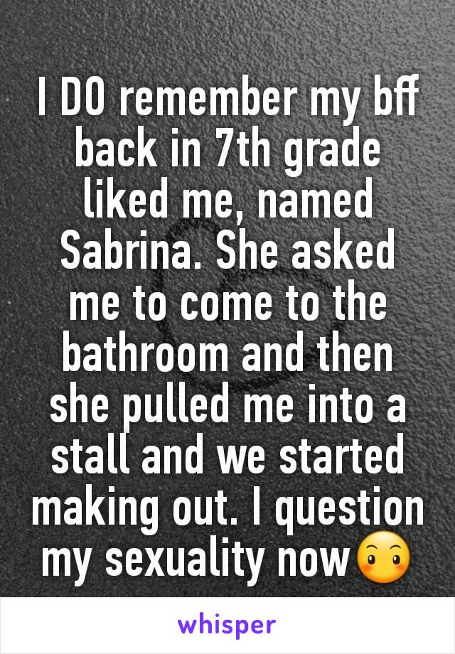 I DO remember my bff back in 7th grade liked me, named Sabrina. She asked me to come to the bathroom and then she pulled me into a stall and we started making out. I question my sexuality now😶