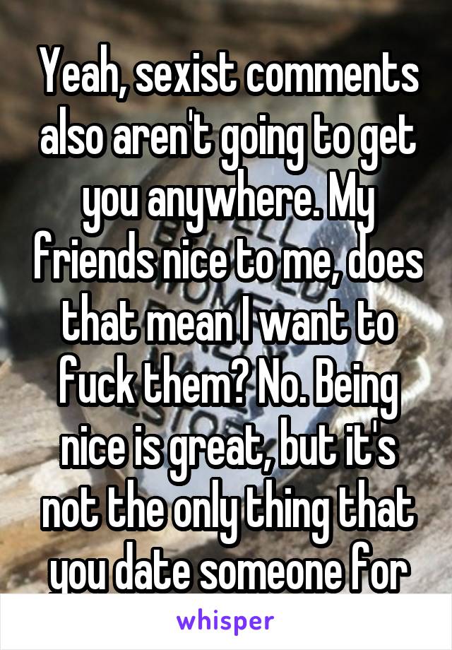 Yeah, sexist comments also aren't going to get you anywhere. My friends nice to me, does that mean I want to fuck them? No. Being nice is great, but it's not the only thing that you date someone for