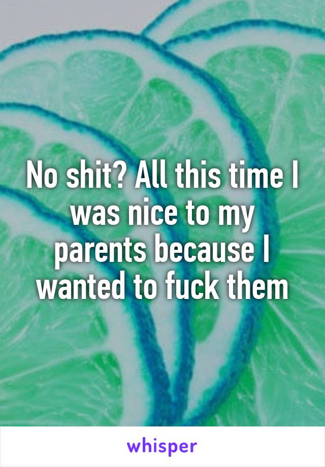 No shit? All this time I was nice to my parents because I wanted to fuck them