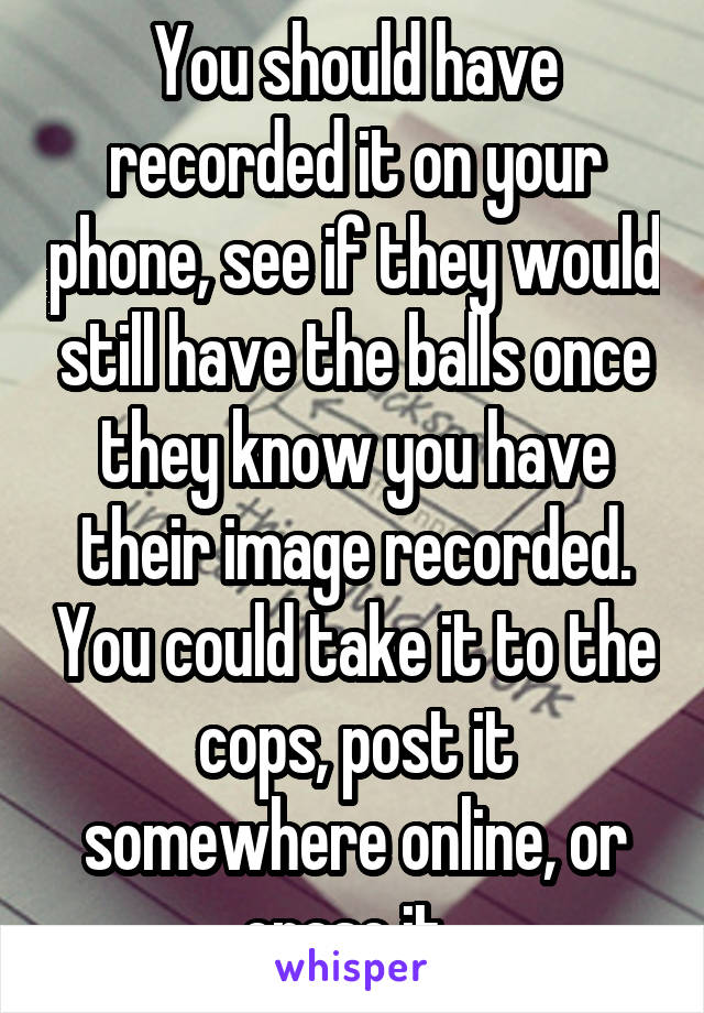 You should have recorded it on your phone, see if they would still have the balls once they know you have their image recorded. You could take it to the cops, post it somewhere online, or erase it. 