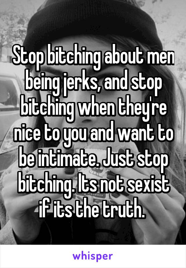 Stop bitching about men being jerks, and stop bitching when they're nice to you and want to be intimate. Just stop bitching. Its not sexist if its the truth. 