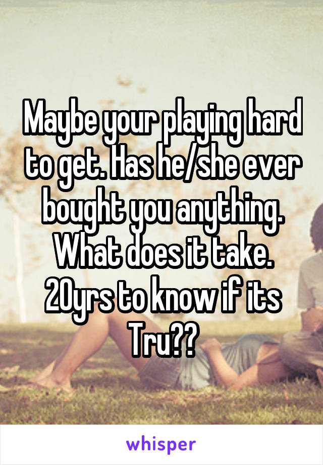 Maybe your playing hard to get. Has he/she ever bought you anything. What does it take. 20yrs to know if its Tru??