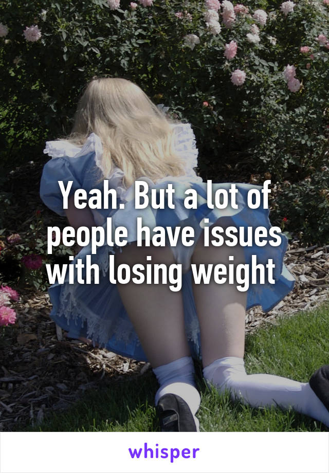 Yeah. But a lot of people have issues with losing weight 