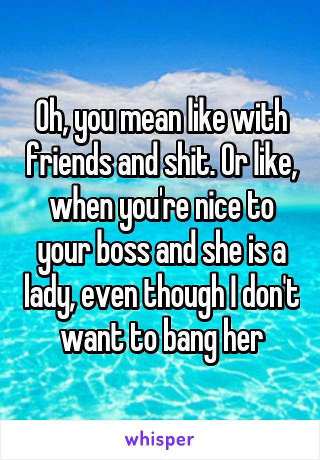 Oh, you mean like with friends and shit. Or like, when you're nice to your boss and she is a lady, even though I don't want to bang her