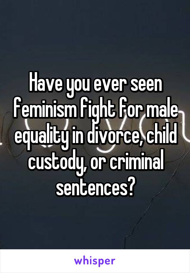 Have you ever seen feminism fight for male equality in divorce, child custody, or criminal sentences?