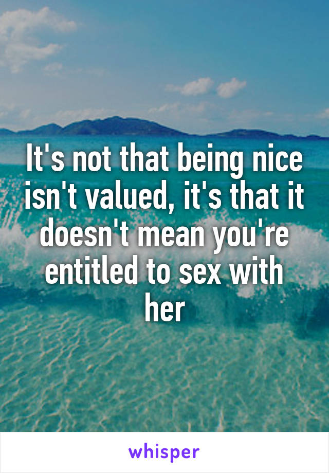 It's not that being nice isn't valued, it's that it doesn't mean you're entitled to sex with her