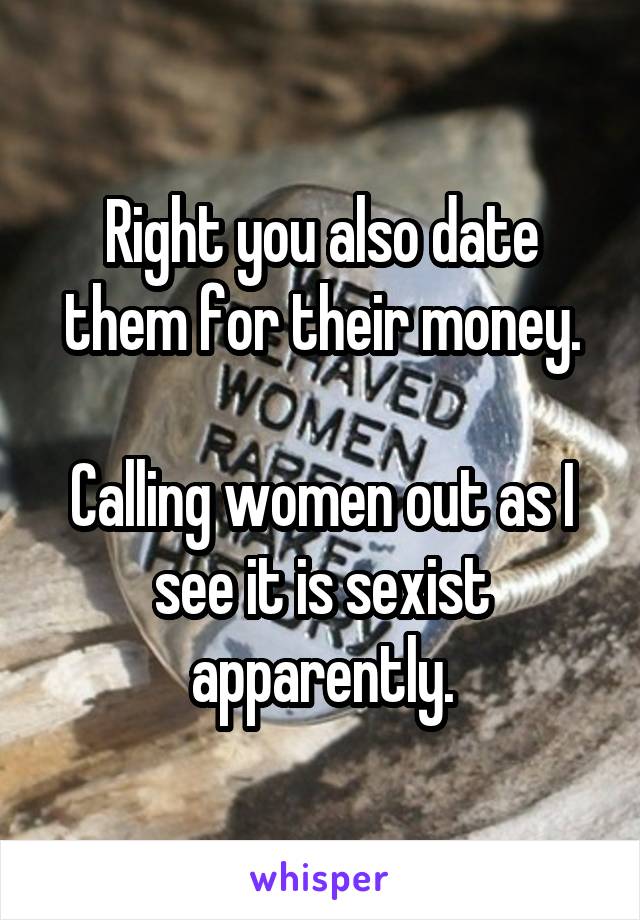 Right you also date them for their money.

Calling women out as I see it is sexist apparently.