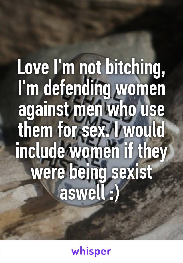 Love I'm not bitching, I'm defending women against men who use them for sex. I would include women if they were being sexist aswell :) 