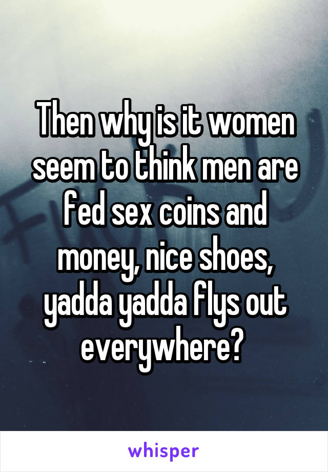 Then why is it women seem to think men are fed sex coins and money, nice shoes, yadda yadda flys out everywhere? 