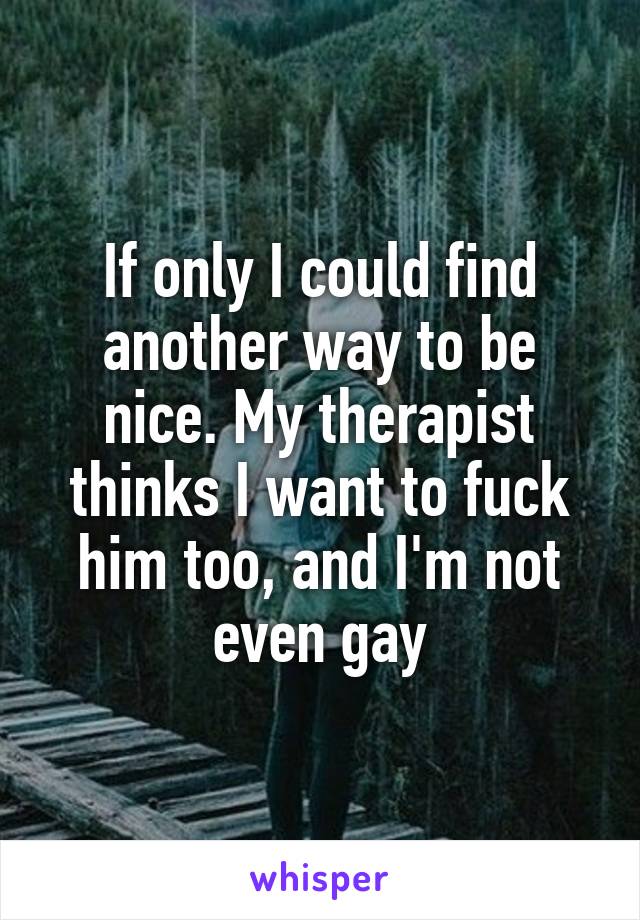 If only I could find another way to be nice. My therapist thinks I want to fuck him too, and I'm not even gay