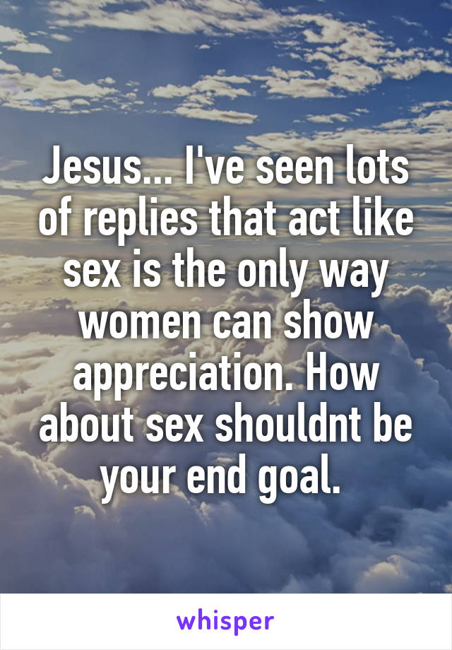 Jesus... I've seen lots of replies that act like sex is the only way women can show appreciation. How about sex shouldnt be your end goal. 