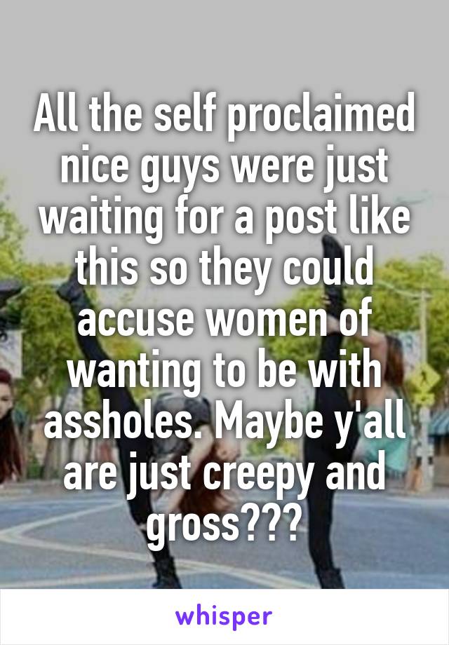 All the self proclaimed nice guys were just waiting for a post like this so they could accuse women of wanting to be with assholes. Maybe y'all are just creepy and gross???