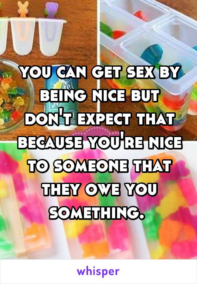 you can get sex by being nice but don't expect that because you're nice to someone that they owe you something. 