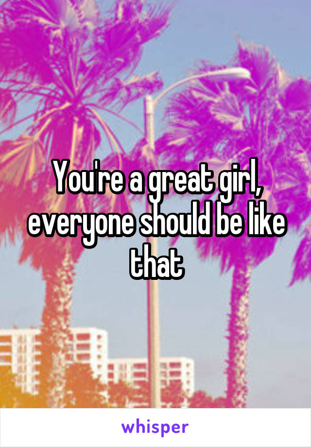 You're a great girl, everyone should be like that