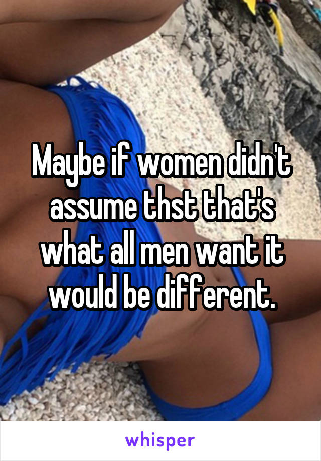 Maybe if women didn't assume thst that's what all men want it would be different.