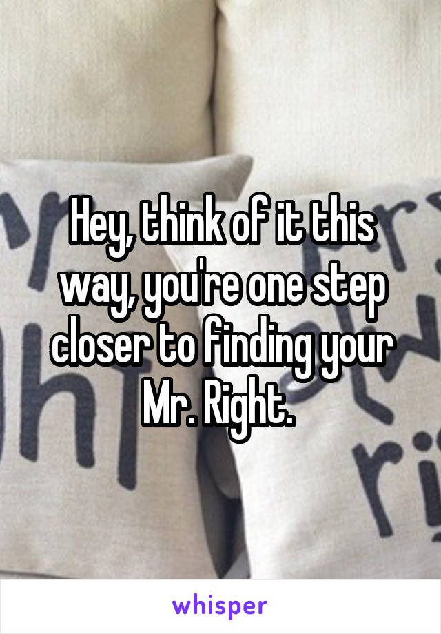 Hey, think of it this way, you're one step closer to finding your Mr. Right. 