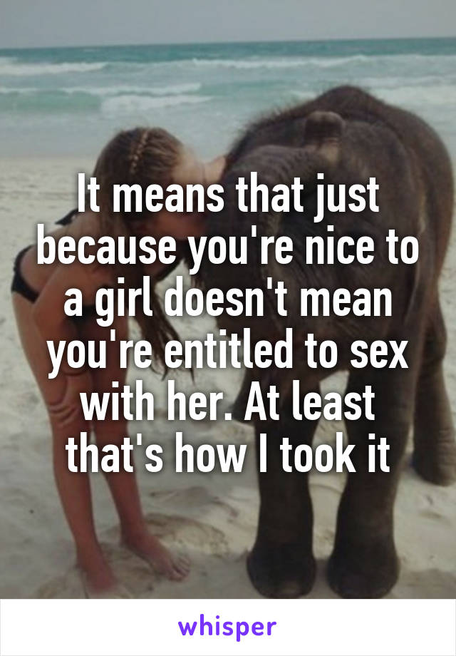 It means that just because you're nice to a girl doesn't mean you're entitled to sex with her. At least that's how I took it