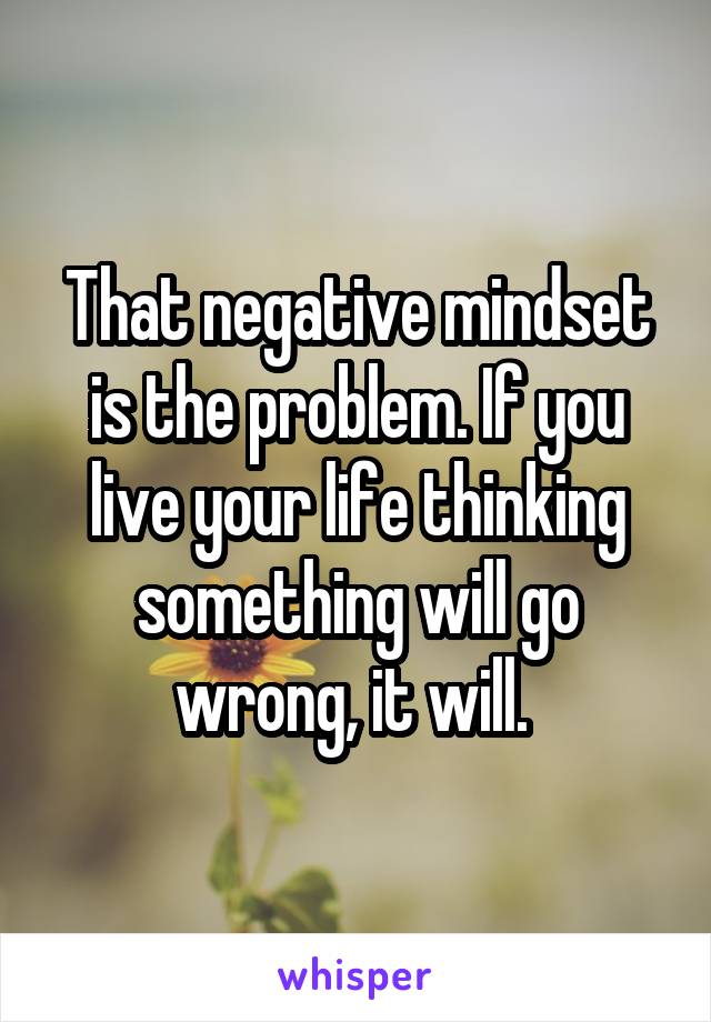 That negative mindset is the problem. If you live your life thinking something will go wrong, it will. 