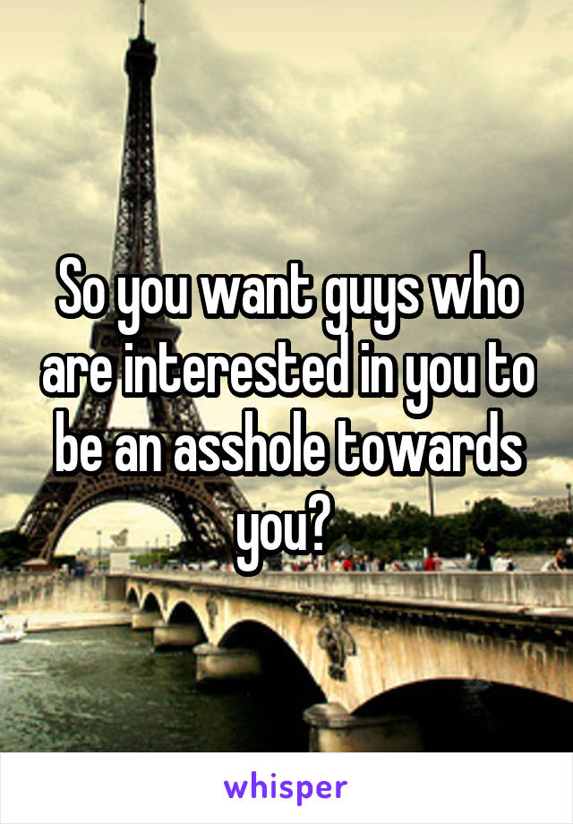 So you want guys who are interested in you to be an asshole towards you? 