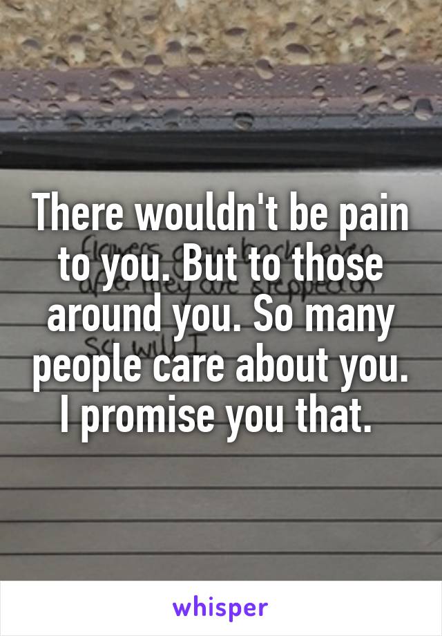 There wouldn't be pain to you. But to those around you. So many people care about you. I promise you that. 