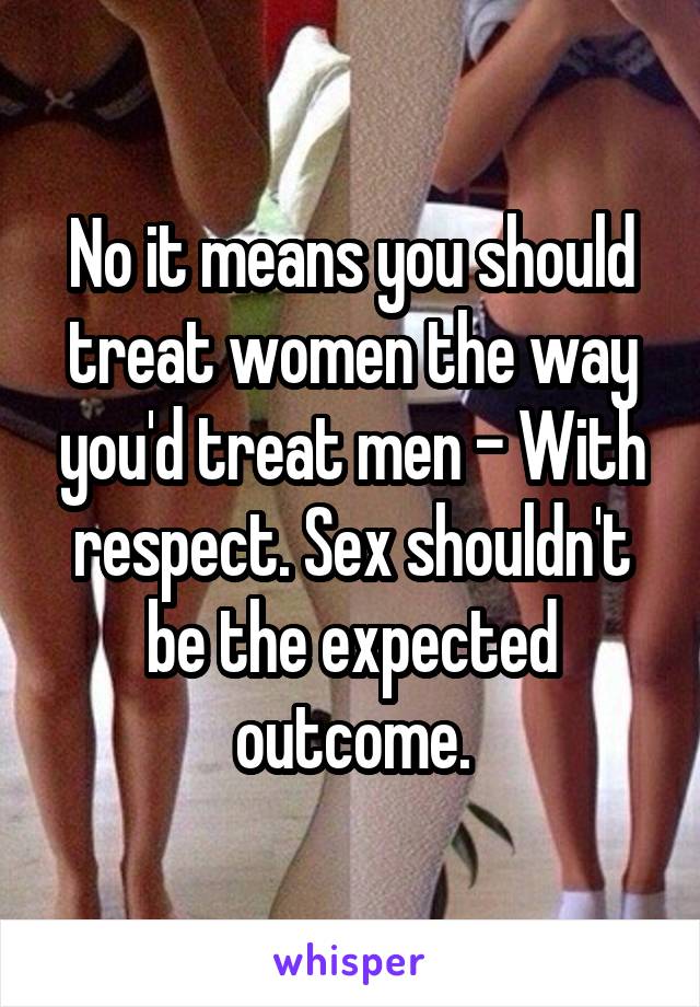 No it means you should treat women the way you'd treat men - With respect. Sex shouldn't be the expected outcome.