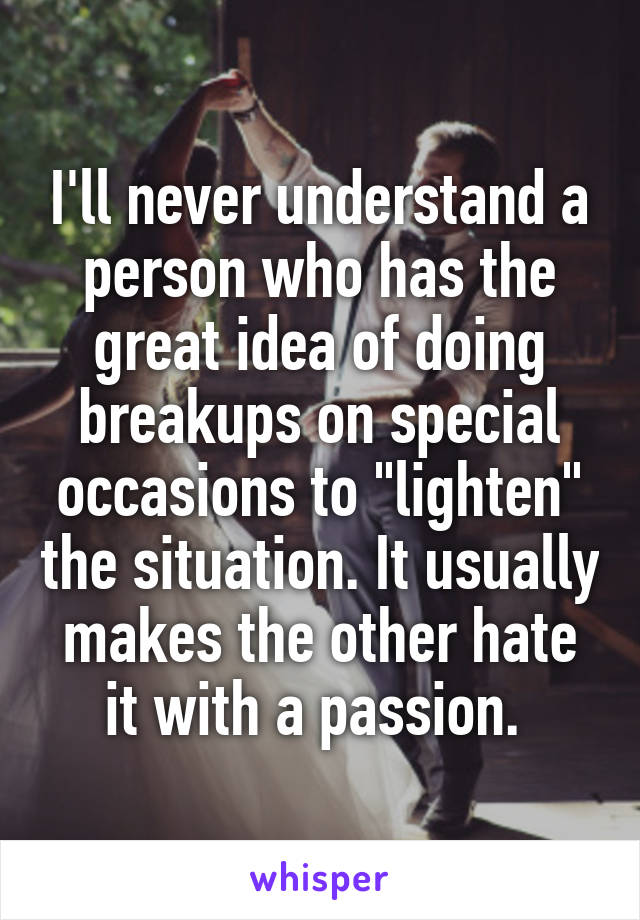 I'll never understand a person who has the great idea of doing breakups on special occasions to "lighten" the situation. It usually makes the other hate it with a passion. 