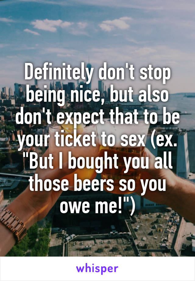 Definitely don't stop being nice, but also don't expect that to be your ticket to sex (ex. "But I bought you all those beers so you owe me!")