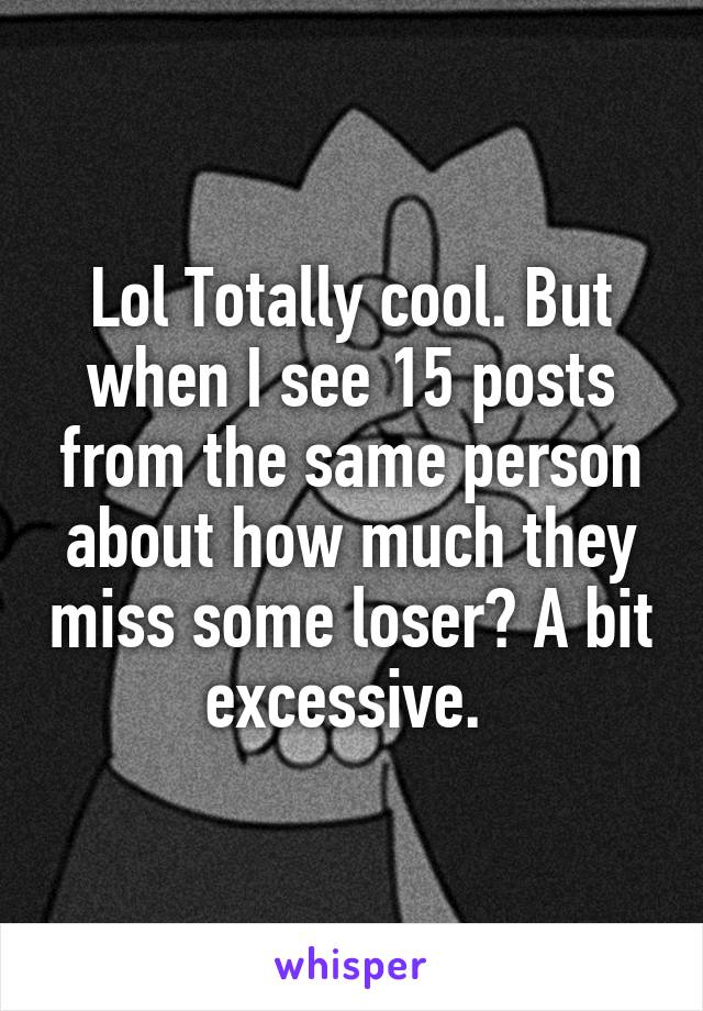 Lol Totally cool. But when I see 15 posts from the same person about how much they miss some loser? A bit excessive. 