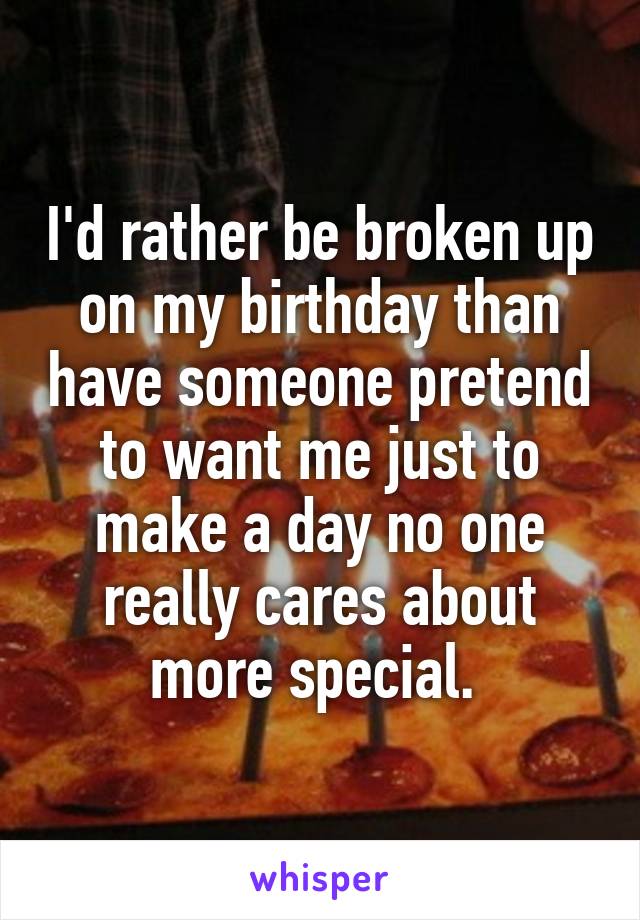 I'd rather be broken up on my birthday than have someone pretend to want me just to make a day no one really cares about more special. 