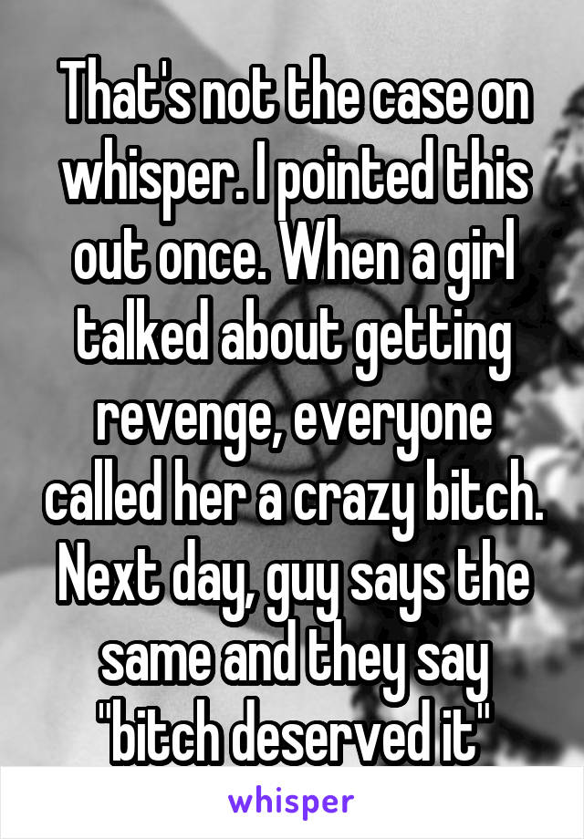 That's not the case on whisper. I pointed this out once. When a girl talked about getting revenge, everyone called her a crazy bitch. Next day, guy says the same and they say "bitch deserved it"