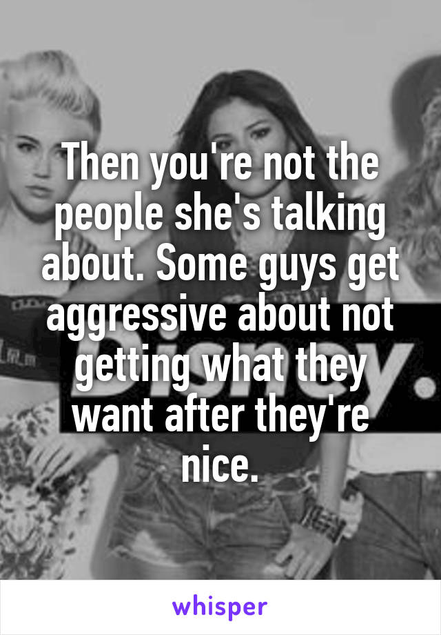 Then you're not the people she's talking about. Some guys get aggressive about not getting what they want after they're nice.