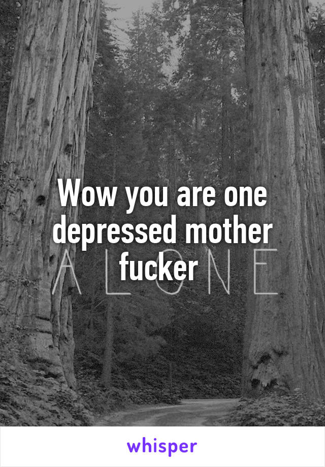 Wow you are one depressed mother fucker 