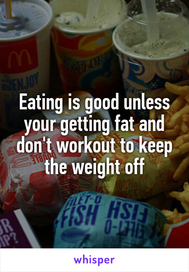 Eating is good unless your getting fat and don't workout to keep the weight off