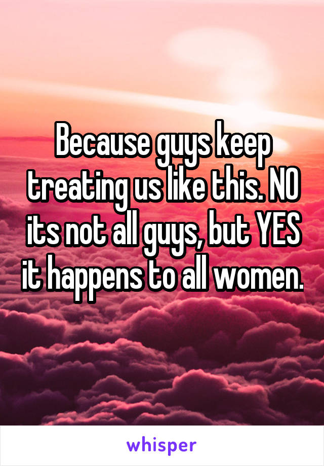 Because guys keep treating us like this. NO its not all guys, but YES it happens to all women. 