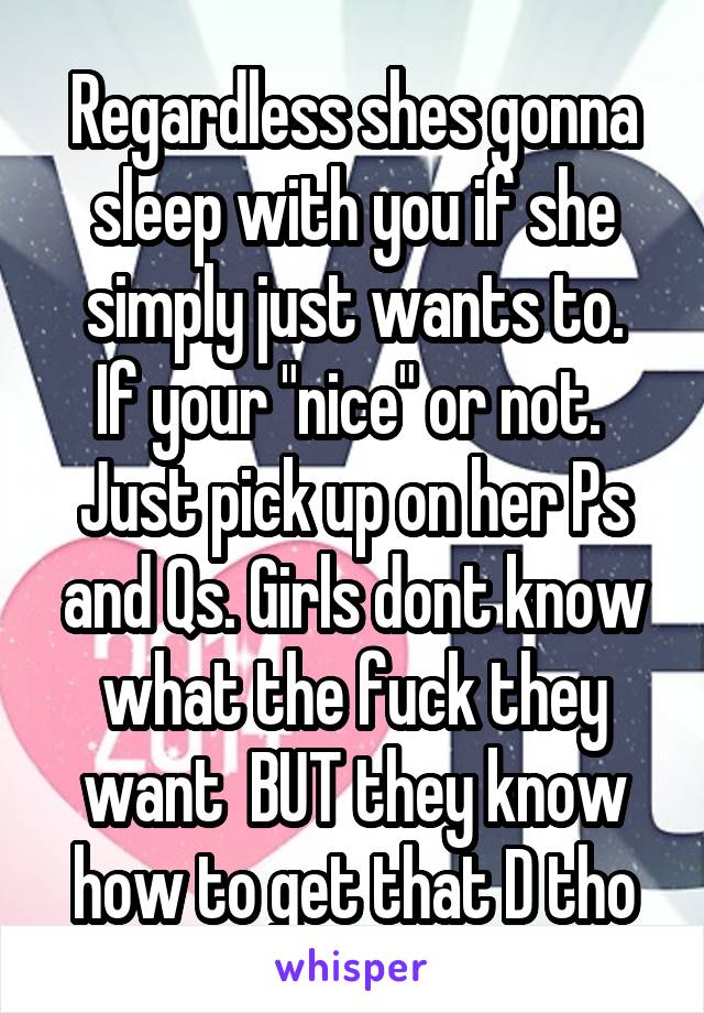 Regardless shes gonna sleep with you if she simply just wants to.
If your "nice" or not. 
Just pick up on her Ps and Qs. Girls dont know what the fuck they want  BUT they know how to get that D tho