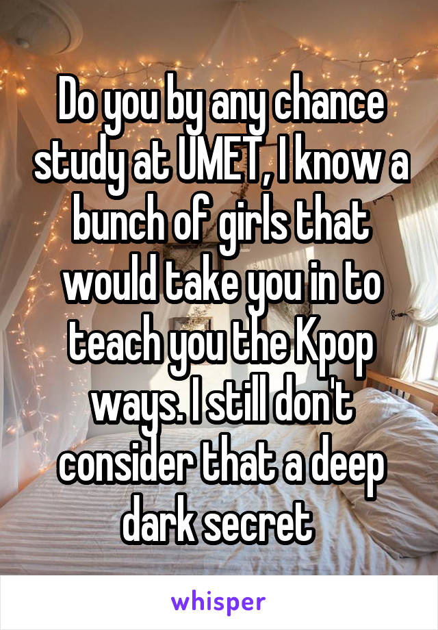 Do you by any chance study at UMET, I know a bunch of girls that would take you in to teach you the Kpop ways. I still don't consider that a deep dark secret 