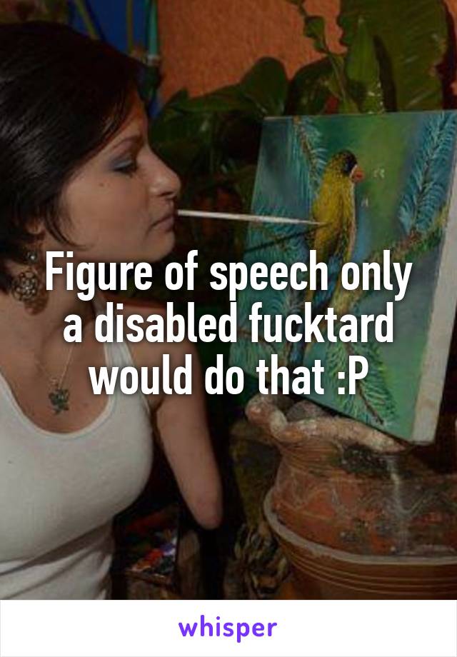 Figure of speech only a disabled fucktard would do that :P