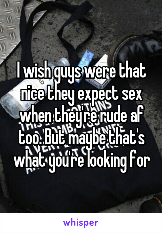 I wish guys were that nice they expect sex when they're rude af too. But maybe that's what you're looking for