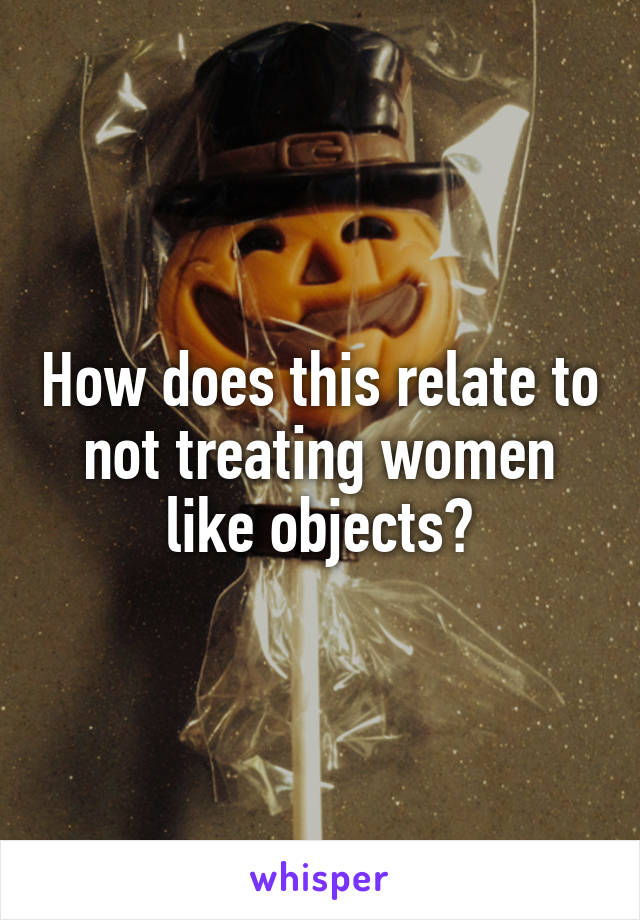 How does this relate to not treating women like objects?