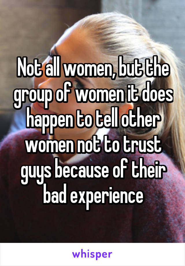 Not all women, but the group of women it does happen to tell other women not to trust guys because of their bad experience