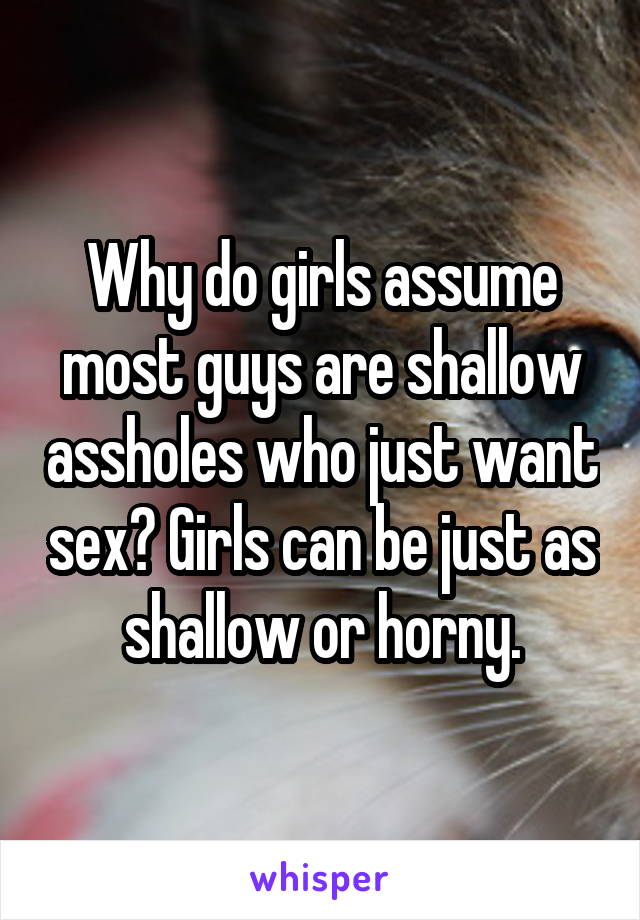 Why do girls assume most guys are shallow assholes who just want sex? Girls can be just as shallow or horny.