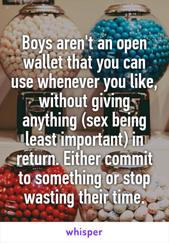 Boys aren't an open wallet that you can use whenever you like, without giving anything (sex being least important) in return. Either commit to something or stop wasting their time.