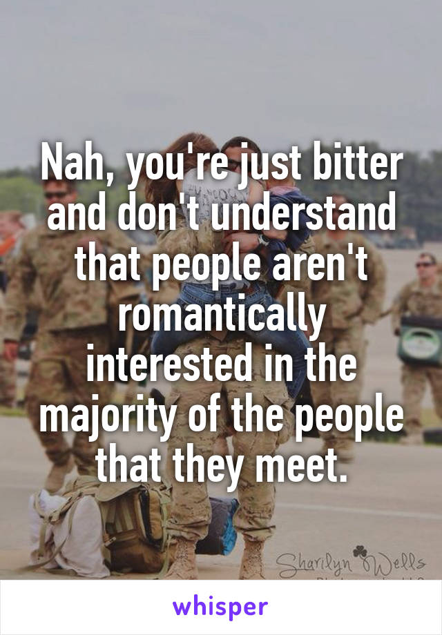 Nah, you're just bitter and don't understand that people aren't romantically interested in the majority of the people that they meet.