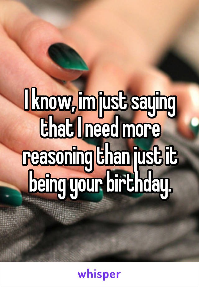 I know, im just saying that I need more reasoning than just it being your birthday.