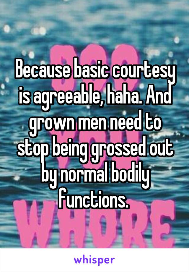 Because basic courtesy is agreeable, haha. And grown men need to stop being grossed out by normal bodily functions. 