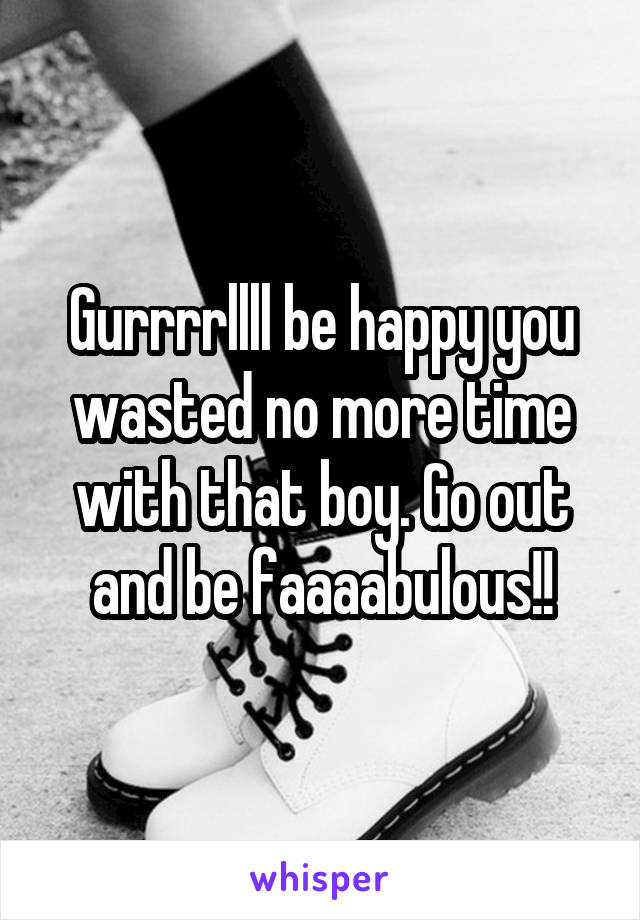 Gurrrrllll be happy you wasted no more time with that boy. Go out and be faaaabulous!!