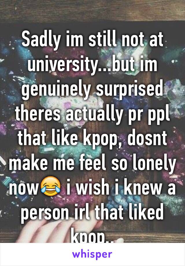 Sadly im still not at university...but im genuinely surprised theres actually pr ppl that like kpop, dosnt make me feel so lonely now😂 i wish i knew a person irl that liked kpop..