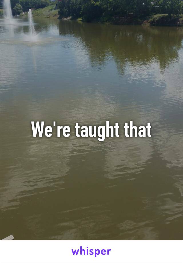 We're taught that