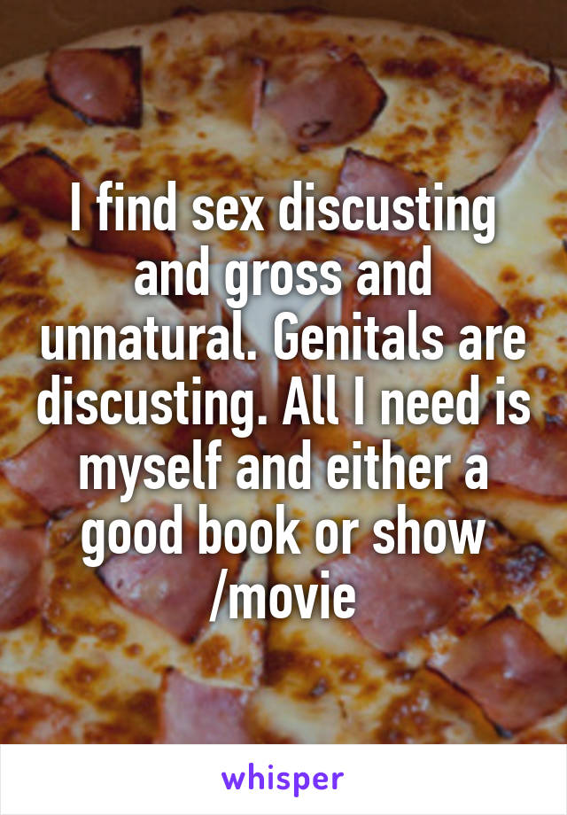 I find sex discusting and gross and unnatural. Genitals are discusting. All I need is myself and either a good book or show /movie