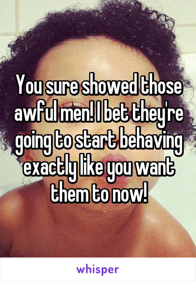 You sure showed those awful men! I bet they're going to start behaving exactly like you want them to now!